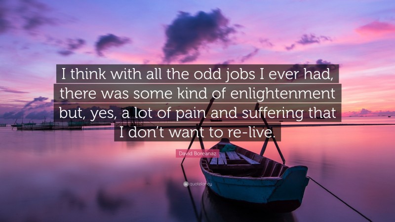 David Boreanaz Quote: “I think with all the odd jobs I ever had, there was some kind of enlightenment but, yes, a lot of pain and suffering that I don’t want to re-live.”