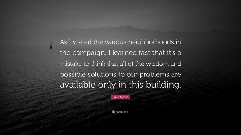 Jane Byrne Quote: “As I visited the various neighborhoods in the campaign, I learned fast that it’s a mistake to think that all of the wisdom and possible solutions to our problems are available only in this building.”