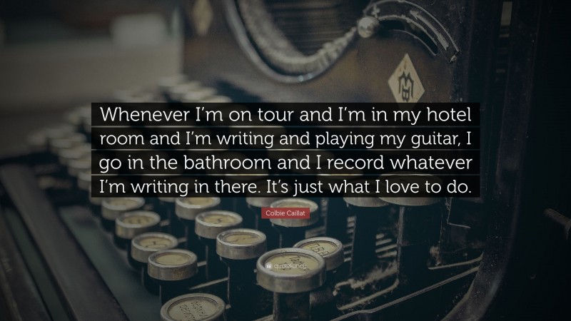 Colbie Caillat Quote: “Whenever I’m on tour and I’m in my hotel room and I’m writing and playing my guitar, I go in the bathroom and I record whatever I’m writing in there. It’s just what I love to do.”