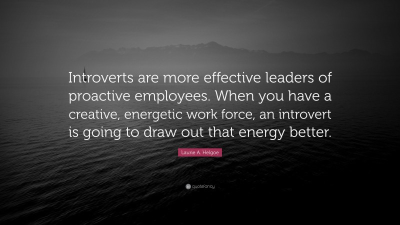 Laurie A. Helgoe Quote: “Introverts are more effective leaders of proactive employees. When you have a creative, energetic work force, an introvert is going to draw out that energy better.”