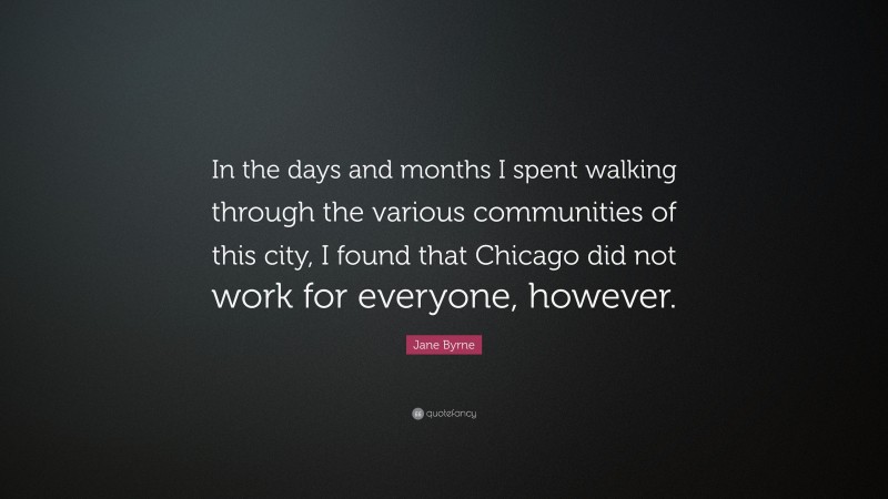 Jane Byrne Quote: “In the days and months I spent walking through the various communities of this city, I found that Chicago did not work for everyone, however.”