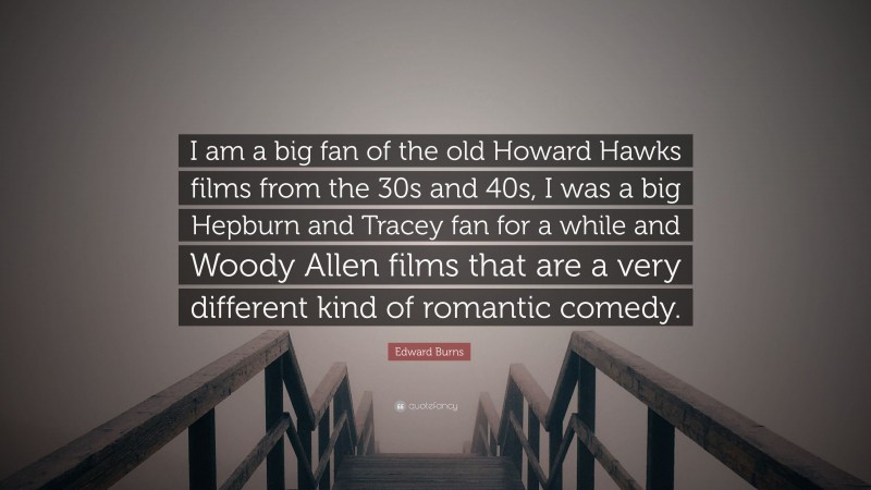Edward Burns Quote: “I am a big fan of the old Howard Hawks films from the 30s and 40s, I was a big Hepburn and Tracey fan for a while and Woody Allen films that are a very different kind of romantic comedy.”