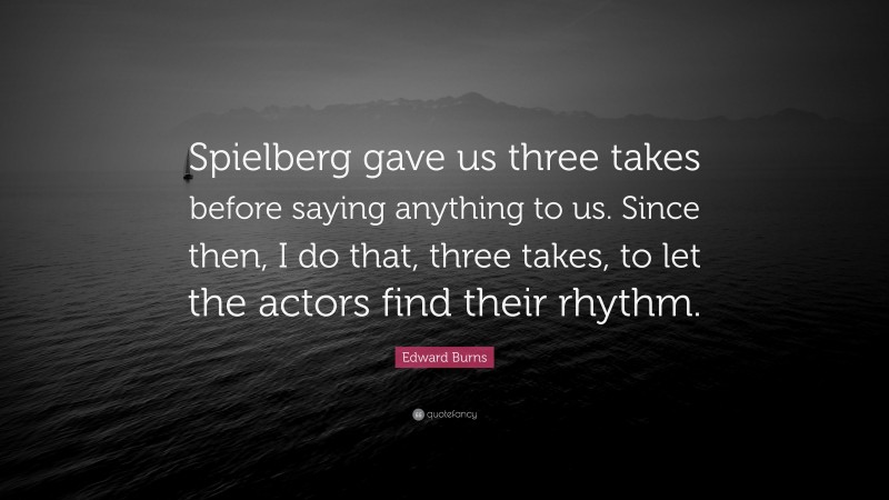 Edward Burns Quote: “Spielberg gave us three takes before saying anything to us. Since then, I do that, three takes, to let the actors find their rhythm.”