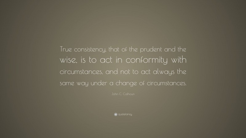 John C. Calhoun Quote: “True consistency, that of the prudent and the wise, is to act in conformity with circumstances, and not to act always the same way under a change of circumstances.”