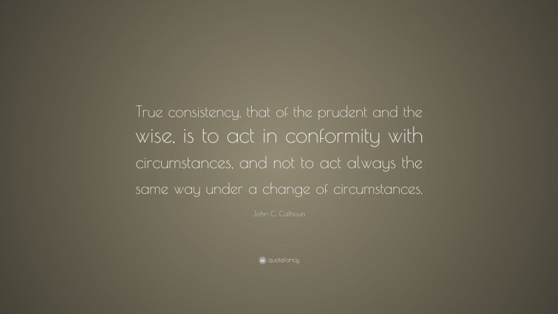 John C. Calhoun Quote: “True consistency, that of the prudent and the wise, is to act in conformity with circumstances, and not to act always the same way under a change of circumstances.”