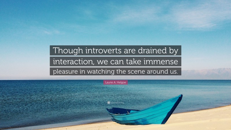 Laurie A. Helgoe Quote: “Though introverts are drained by interaction, we can take immense pleasure in watching the scene around us.”