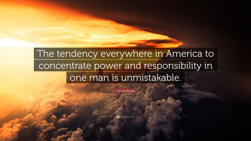 James Bryce Quote: “The tendency everywhere in America to concentrate power and responsibility in one man is unmistakable.”
