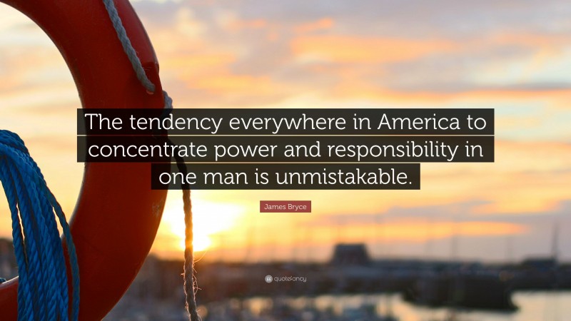 James Bryce Quote: “The tendency everywhere in America to concentrate power and responsibility in one man is unmistakable.”