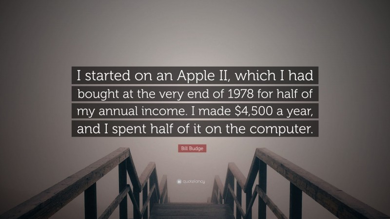 Bill Budge Quote: “I started on an Apple II, which I had bought at the very end of 1978 for half of my annual income. I made $4,500 a year, and I spent half of it on the computer.”
