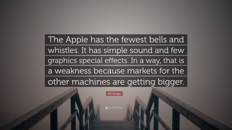 Bill Budge Quote: “The Apple has the fewest bells and whistles. It has simple sound and few graphics special effects. In a way, that is a weakness because markets for the other machines are getting bigger.”