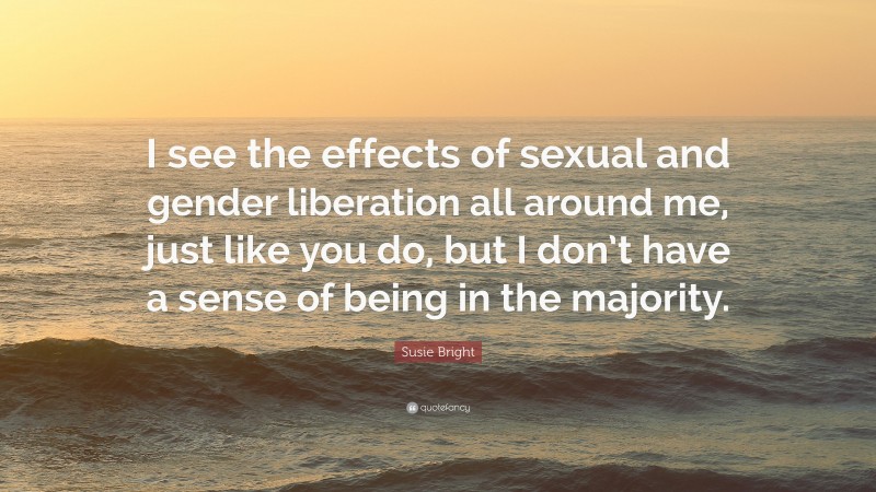 Susie Bright Quote: “I see the effects of sexual and gender liberation all around me, just like you do, but I don’t have a sense of being in the majority.”