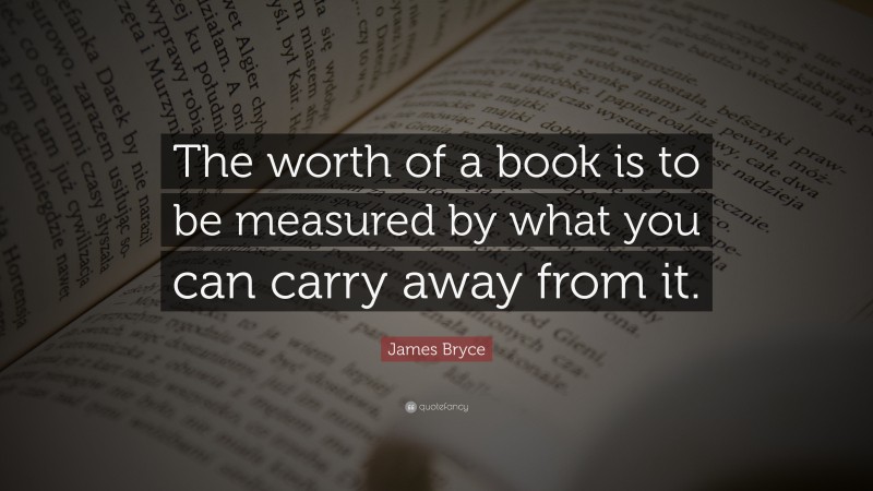 James Bryce Quote: “The worth of a book is to be measured by what you can carry away from it.”