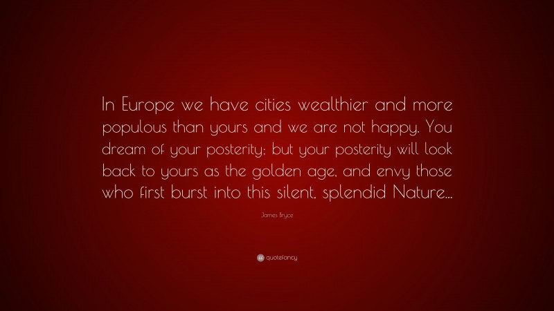 James Bryce Quote: “In Europe we have cities wealthier and more populous than yours and we are not happy. You dream of your posterity; but your posterity will look back to yours as the golden age, and envy those who first burst into this silent, splendid Nature...”