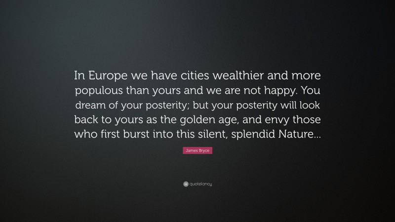 James Bryce Quote: “In Europe we have cities wealthier and more populous than yours and we are not happy. You dream of your posterity; but your posterity will look back to yours as the golden age, and envy those who first burst into this silent, splendid Nature...”