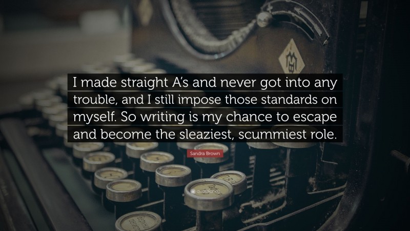 Sandra Brown Quote: “I made straight A’s and never got into any trouble, and I still impose those standards on myself. So writing is my chance to escape and become the sleaziest, scummiest role.”