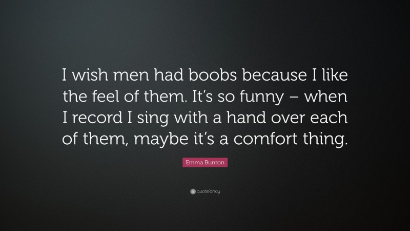 Emma Bunton Quote: “I wish men had boobs because I like the feel of them. It’s so funny – when I record I sing with a hand over each of them, maybe it’s a comfort thing.”