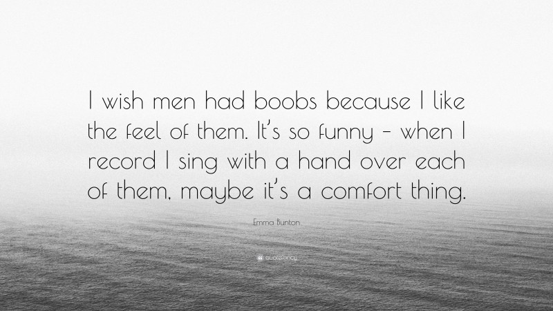 Emma Bunton Quote: “I wish men had boobs because I like the feel of them. It’s so funny – when I record I sing with a hand over each of them, maybe it’s a comfort thing.”