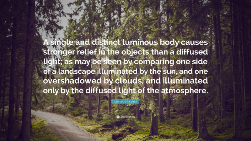Leonardo da Vinci Quote: “A single and distinct luminous body causes stronger relief in the objects than a diffused light; as may be seen by comparing one side of a landscape illuminated by the sun, and one overshadowed by clouds, and illuminated only by the diffused light of the atmosphere.”