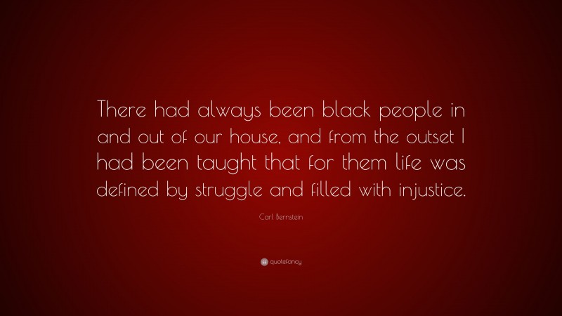 Carl Bernstein Quote: “There had always been black people in and out of our house, and from the outset I had been taught that for them life was defined by struggle and filled with injustice.”