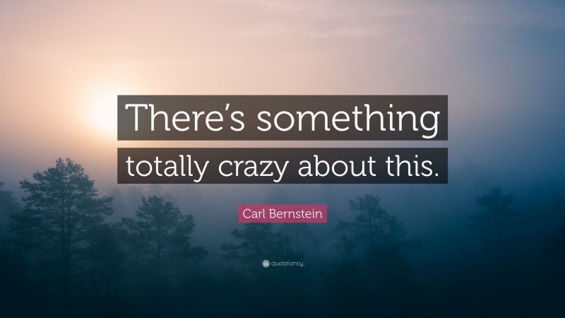 Carl Bernstein Quote: “There’s something totally crazy about this.”