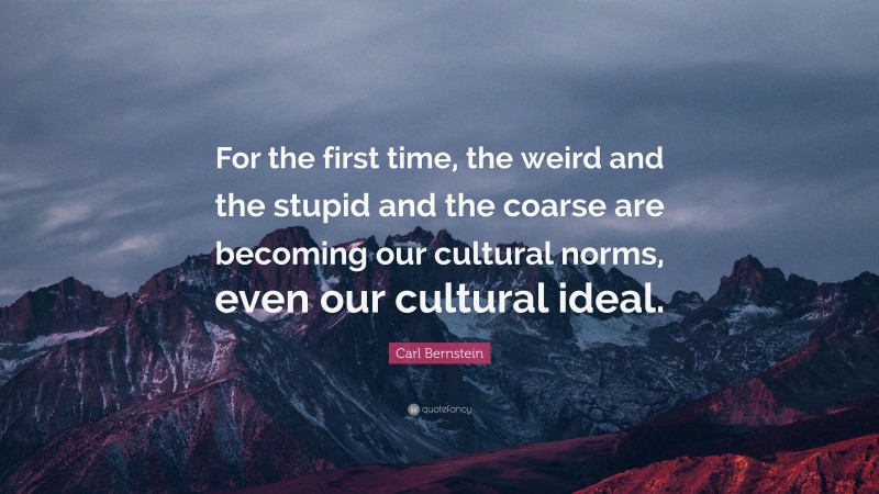 Carl Bernstein Quote: “For the first time, the weird and the stupid and the coarse are becoming our cultural norms, even our cultural ideal.”