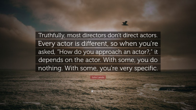 John Landis Quote: “Truthfully, most directors don’t direct actors. Every actor is different, so when you’re asked, “How do you approach an actor?,” it depends on the actor. With some, you do nothing. With some, you’re very specific.”