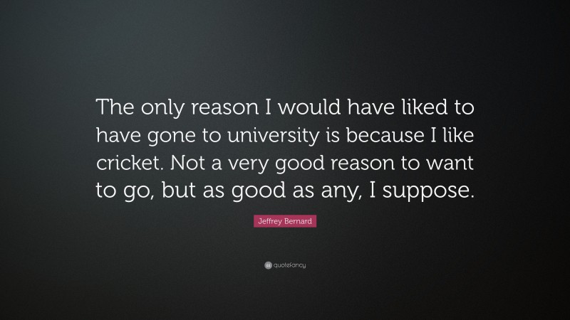 Jeffrey Bernard Quote: “The only reason I would have liked to have gone to university is because I like cricket. Not a very good reason to want to go, but as good as any, I suppose.”