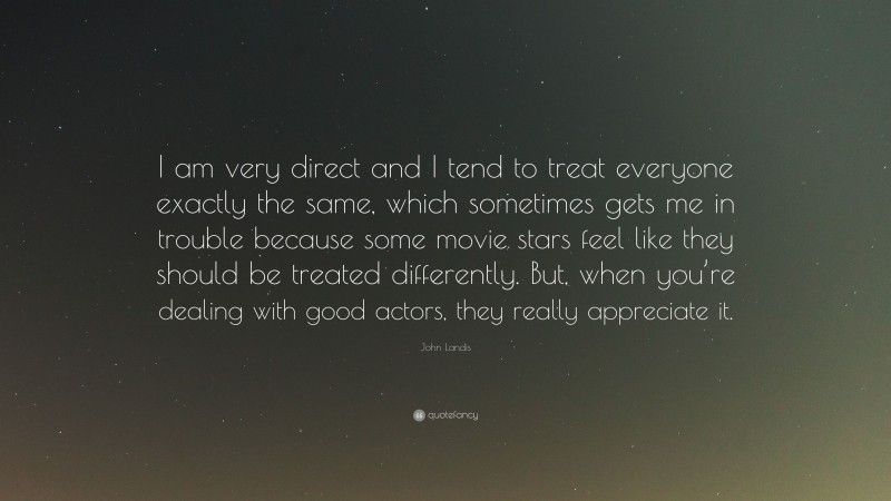 John Landis Quote: “I am very direct and I tend to treat everyone exactly the same, which sometimes gets me in trouble because some movie stars feel like they should be treated differently. But, when you’re dealing with good actors, they really appreciate it.”
