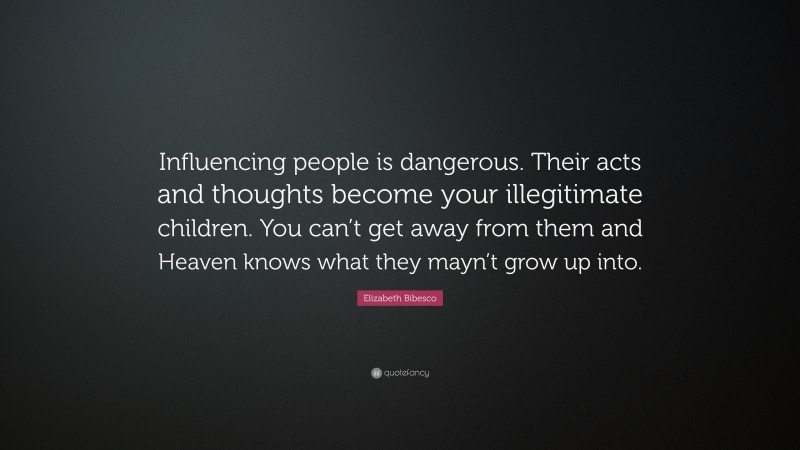 Elizabeth Bibesco Quote: “Influencing people is dangerous. Their acts and thoughts become your illegitimate children. You can’t get away from them and Heaven knows what they mayn’t grow up into.”