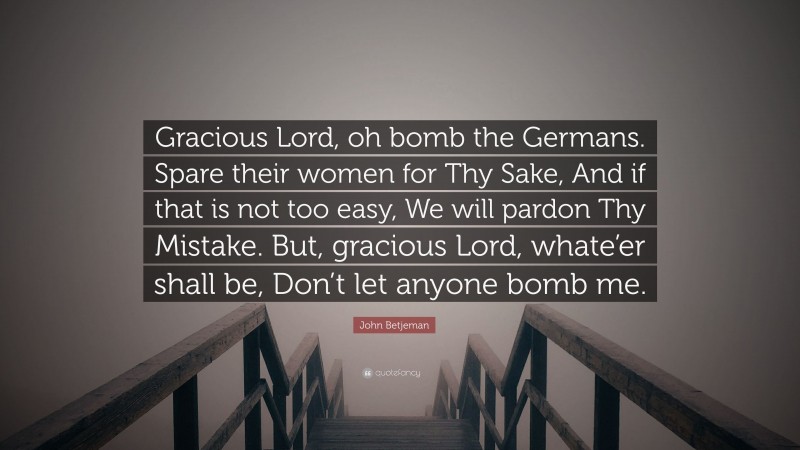 John Betjeman Quote: “Gracious Lord, oh bomb the Germans. Spare their women for Thy Sake, And if that is not too easy, We will pardon Thy Mistake. But, gracious Lord, whate’er shall be, Don’t let anyone bomb me.”