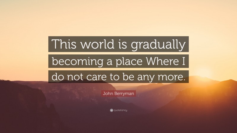 John Berryman Quote: “This world is gradually becoming a place Where I do not care to be any more.”