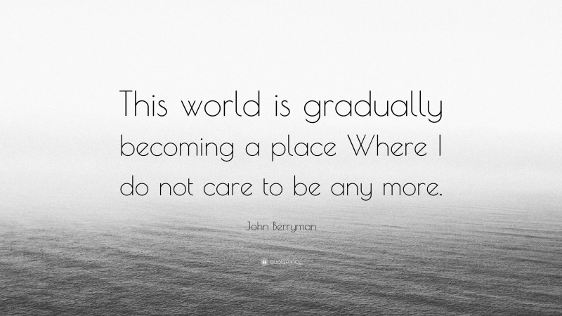 John Berryman Quote: “This world is gradually becoming a place Where I do not care to be any more.”
