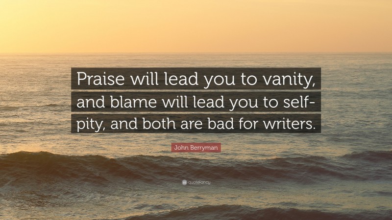 John Berryman Quote: “Praise will lead you to vanity, and blame will lead you to self-pity, and both are bad for writers.”