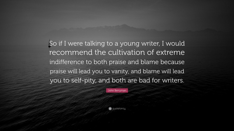 John Berryman Quote: “So if I were talking to a young writer, I would recommend the cultivation of extreme indifference to both praise and blame because praise will lead you to vanity, and blame will lead you to self-pity, and both are bad for writers.”