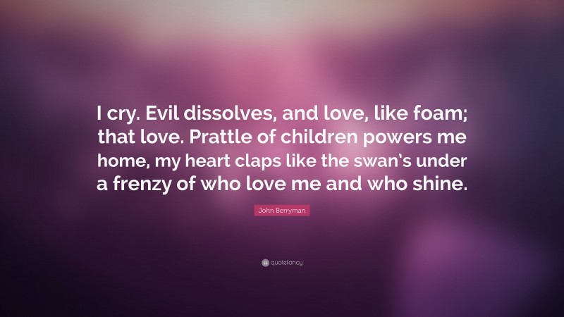 John Berryman Quote: “I cry. Evil dissolves, and love, like foam; that love. Prattle of children powers me home, my heart claps like the swan’s under a frenzy of who love me and who shine.”