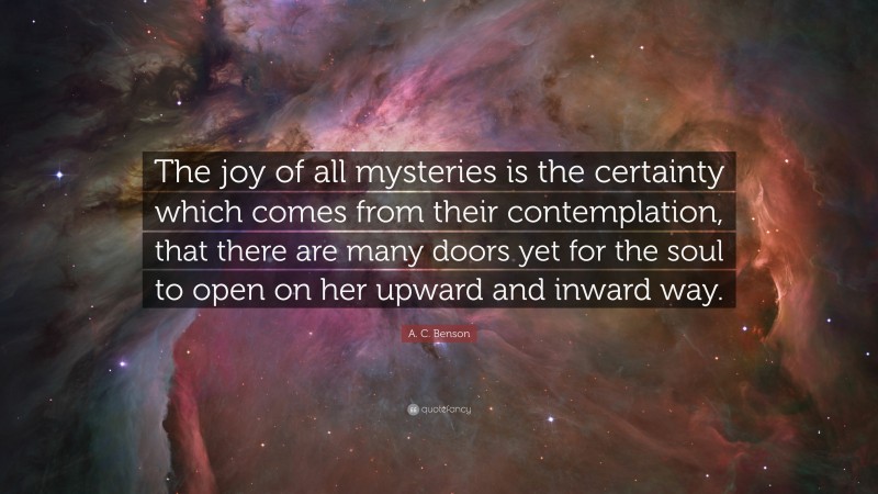 A. C. Benson Quote: “The joy of all mysteries is the certainty which comes from their contemplation, that there are many doors yet for the soul to open on her upward and inward way.”
