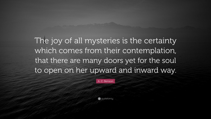 A. C. Benson Quote: “The joy of all mysteries is the certainty which comes from their contemplation, that there are many doors yet for the soul to open on her upward and inward way.”