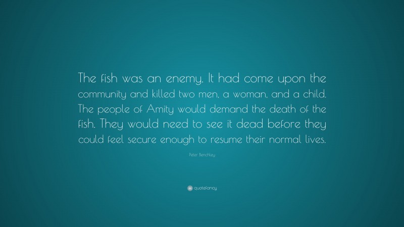 Peter Benchley Quote: “The fish was an enemy. It had come upon the community and killed two men, a woman, and a child. The people of Amity would demand the death of the fish. They would need to see it dead before they could feel secure enough to resume their normal lives.”