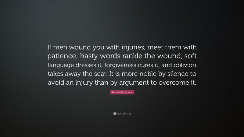 Francis Beaumont Quote: “If men wound you with injuries, meet them with patience; hasty words rankle the wound, soft language dresses it, forgiveness cures it, and oblivion takes away the scar. It is more noble by silence to avoid an injury than by argument to overcome it.”