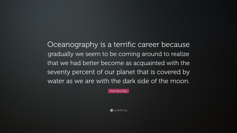Peter Benchley Quote: “Oceanography is a terrific career because gradually we seem to be coming around to realize that we had better become as acquainted with the seventy percent of our planet that is covered by water as we are with the dark side of the moon.”