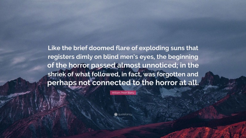 William Peter Blatty Quote: “Like the brief doomed flare of exploding suns that registers dimly on blind men’s eyes, the beginning of the horror passed almost unnoticed; in the shriek of what followed, in fact, was forgotten and perhaps not connected to the horror at all.”