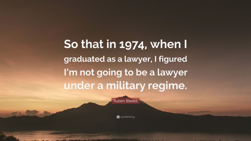 Ruben Blades Quote: “So that in 1974, when I graduated as a lawyer, I figured I’m not going to be a lawyer under a military regime.”