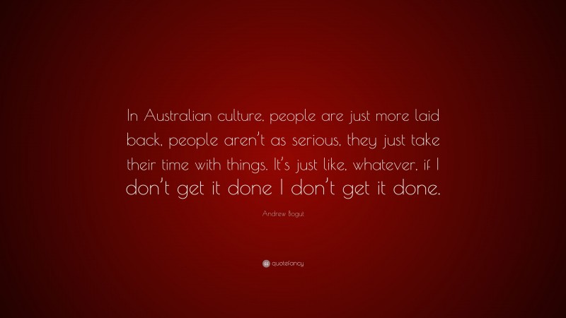 Andrew Bogut Quote: “In Australian culture, people are just more laid back, people aren’t as serious, they just take their time with things. It’s just like, whatever, if I don’t get it done I don’t get it done.”