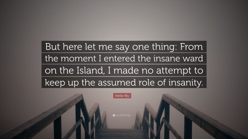 Nellie Bly Quote: “But here let me say one thing: From the moment I entered the insane ward on the Island, I made no attempt to keep up the assumed role of insanity.”