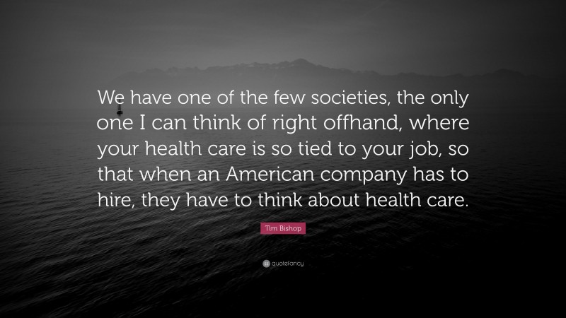 Tim Bishop Quote: “We have one of the few societies, the only one I can think of right offhand, where your health care is so tied to your job, so that when an American company has to hire, they have to think about health care.”