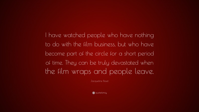 Jacqueline Bisset Quote: “I have watched people who have nothing to do with the film business, but who have become part of the circle for a short period of time. They can be truly devastated when the film wraps and people leave.”