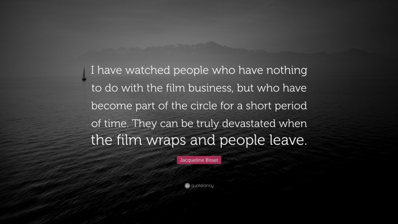 Jacqueline Bisset Quote: “I have watched people who have nothing to do with the film business, but who have become part of the circle for a short period of time. They can be truly devastated when the film wraps and people leave.”