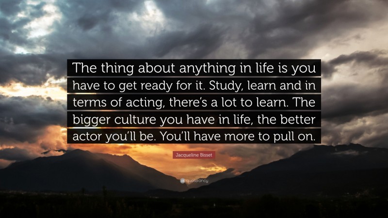 Jacqueline Bisset Quote: “The thing about anything in life is you have to get ready for it. Study, learn and in terms of acting, there’s a lot to learn. The bigger culture you have in life, the better actor you’ll be. You’ll have more to pull on.”