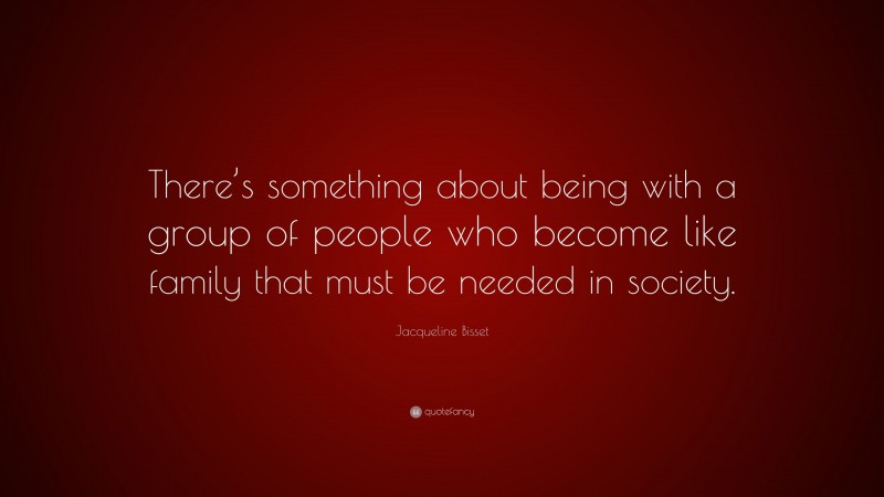 Jacqueline Bisset Quote: “There’s something about being with a group of people who become like family that must be needed in society.”
