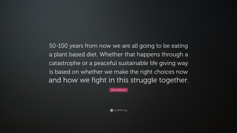 Mark Bittman Quote: “50-100 years from now we are all going to be eating a plant based diet. Whether that happens through a catastrophe or a peaceful sustainable life giving way is based on whether we make the right choices now and how we fight in this struggle together.”